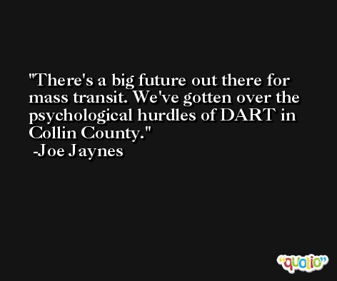 There's a big future out there for mass transit. We've gotten over the psychological hurdles of DART in Collin County. -Joe Jaynes