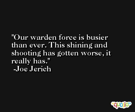 Our warden force is busier than ever. This shining and shooting has gotten worse, it really has. -Joe Jerich