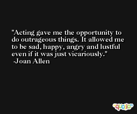 Acting gave me the opportunity to do outrageous things. It allowed me to be sad, happy, angry and lustful even if it was just vicariously. -Joan Allen