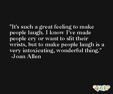 It's such a great feeling to make people laugh. I know I've made people cry or want to slit their wrists, but to make people laugh is a very intoxicating, wonderful thing. -Joan Allen