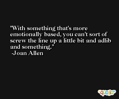 With something that's more emotionally based, you can't sort of screw the line up a little bit and adlib and something. -Joan Allen