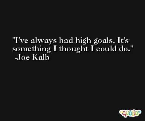 I've always had high goals. It's something I thought I could do. -Joe Kalb