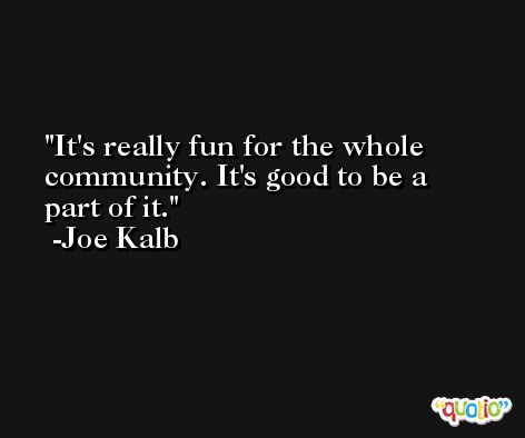 It's really fun for the whole community. It's good to be a part of it. -Joe Kalb