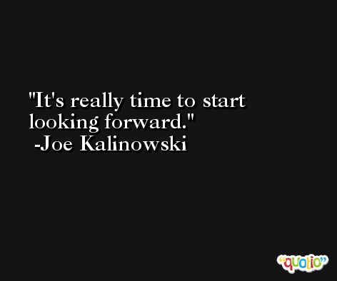 It's really time to start looking forward. -Joe Kalinowski