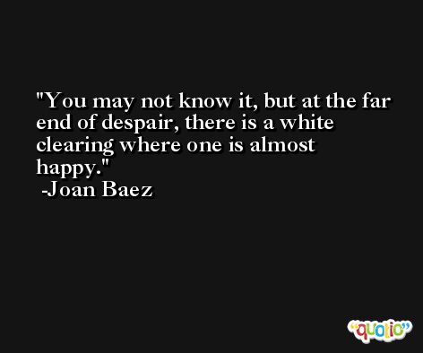 You may not know it, but at the far end of despair, there is a white clearing where one is almost happy. -Joan Baez