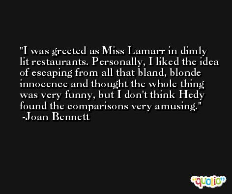 I was greeted as Miss Lamarr in dimly lit restaurants. Personally, I liked the idea of escaping from all that bland, blonde innocence and thought the whole thing was very funny, but I don't think Hedy found the comparisons very amusing. -Joan Bennett