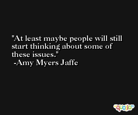 At least maybe people will still start thinking about some of these issues. -Amy Myers Jaffe