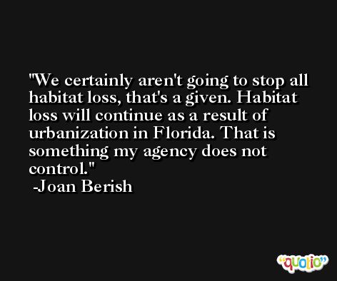 We certainly aren't going to stop all habitat loss, that's a given. Habitat loss will continue as a result of urbanization in Florida. That is something my agency does not control. -Joan Berish