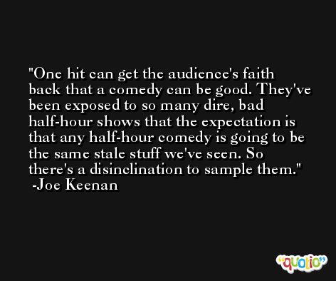 One hit can get the audience's faith back that a comedy can be good. They've been exposed to so many dire, bad half-hour shows that the expectation is that any half-hour comedy is going to be the same stale stuff we've seen. So there's a disinclination to sample them. -Joe Keenan