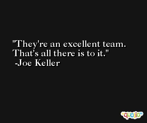 They're an excellent team. That's all there is to it. -Joe Keller