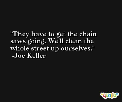 They have to get the chain saws going. We'll clean the whole street up ourselves. -Joe Keller