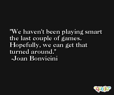 We haven't been playing smart the last couple of games. Hopefully, we can get that turned around. -Joan Bonvicini