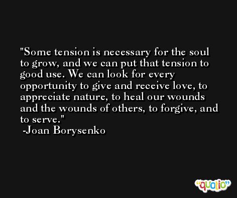 Some tension is necessary for the soul to grow, and we can put that tension to good use. We can look for every opportunity to give and receive love, to appreciate nature, to heal our wounds and the wounds of others, to forgive, and to serve. -Joan Borysenko