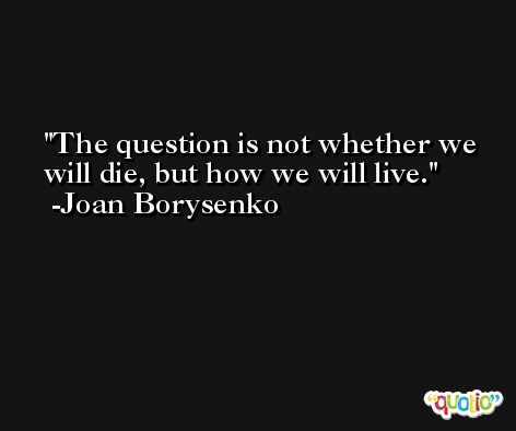 The question is not whether we will die, but how we will live. -Joan Borysenko