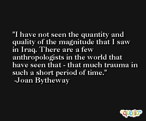 I have not seen the quantity and quality of the magnitude that I saw in Iraq. There are a few anthropologists in the world that have seen that - that much trauma in such a short period of time. -Joan Bytheway