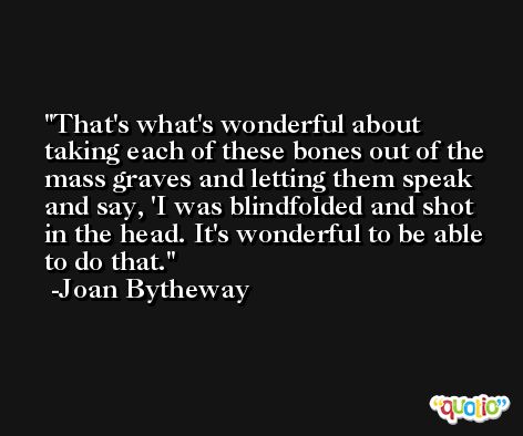 That's what's wonderful about taking each of these bones out of the mass graves and letting them speak and say, 'I was blindfolded and shot in the head. It's wonderful to be able to do that. -Joan Bytheway