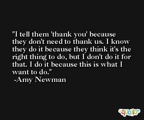 I tell them 'thank you' because they don't need to thank us. I know they do it because they think it's the right thing to do, but I don't do it for that. I do it because this is what I want to do. -Amy Newman