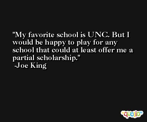 My favorite school is UNC. But I would be happy to play for any school that could at least offer me a partial scholarship. -Joe King