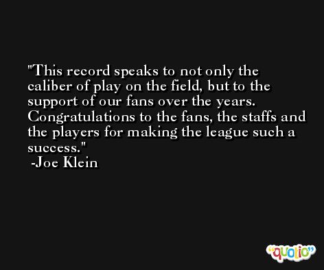 This record speaks to not only the caliber of play on the field, but to the support of our fans over the years. Congratulations to the fans, the staffs and the players for making the league such a success. -Joe Klein