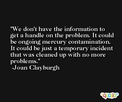 We don't have the information to get a handle on the problem. It could be ongoing mercury contamination. It could be just a temporary incident that was cleaned up with no more problems. -Joan Clayburgh