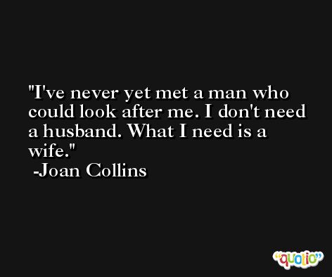 I've never yet met a man who could look after me. I don't need a husband. What I need is a wife. -Joan Collins