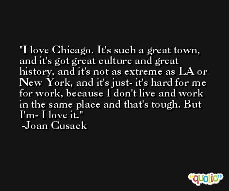 I love Chicago. It's such a great town, and it's got great culture and great history, and it's not as extreme as LA or New York, and it's just- it's hard for me for work, because I don't live and work in the same place and that's tough. But I'm- I love it. -Joan Cusack