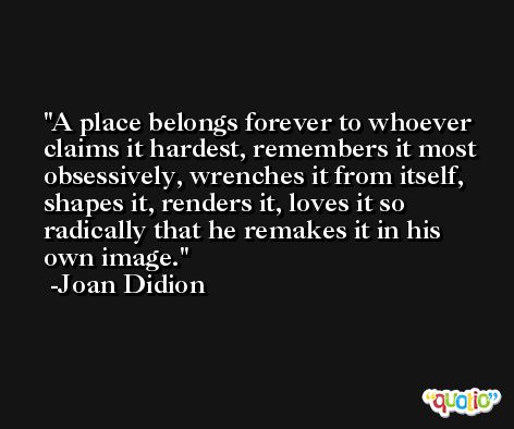 A place belongs forever to whoever claims it hardest, remembers it most obsessively, wrenches it from itself, shapes it, renders it, loves it so radically that he remakes it in his own image. -Joan Didion