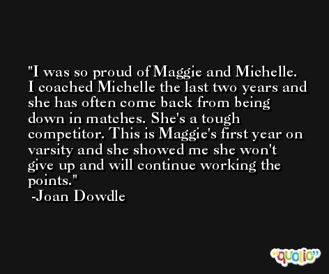 I was so proud of Maggie and Michelle. I coached Michelle the last two years and she has often come back from being down in matches. She's a tough competitor. This is Maggie's first year on varsity and she showed me she won't give up and will continue working the points. -Joan Dowdle