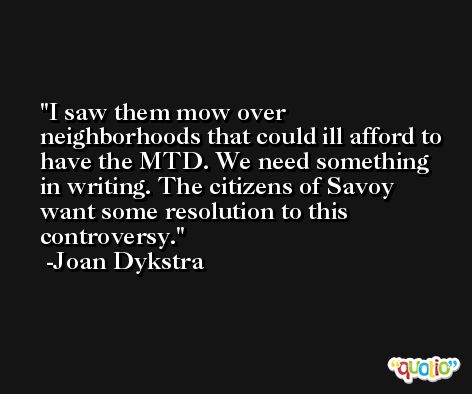 I saw them mow over neighborhoods that could ill afford to have the MTD. We need something in writing. The citizens of Savoy want some resolution to this controversy. -Joan Dykstra