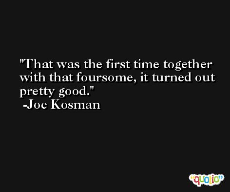 That was the first time together with that foursome, it turned out pretty good. -Joe Kosman