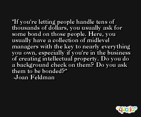 If you're letting people handle tens of thousands of dollars, you usually ask for some bond on those people. Here, you usually have a collection of midlevel managers with the key to nearly everything you own, especially if you're in the business of creating intellectual property. Do you do a background check on them? Do you ask them to be bonded? -Joan Feldman