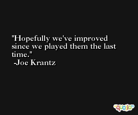 Hopefully we've improved since we played them the last time. -Joe Krantz