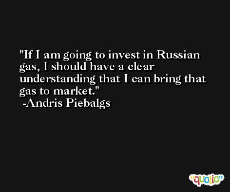 If I am going to invest in Russian gas, I should have a clear understanding that I can bring that gas to market. -Andris Piebalgs