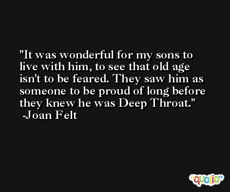 It was wonderful for my sons to live with him, to see that old age isn't to be feared. They saw him as someone to be proud of long before they knew he was Deep Throat. -Joan Felt