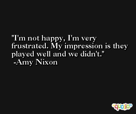 I'm not happy, I'm very frustrated. My impression is they played well and we didn't. -Amy Nixon
