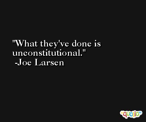 What they've done is unconstitutional. -Joe Larsen