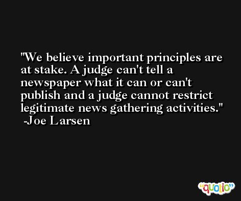 We believe important principles are at stake. A judge can't tell a newspaper what it can or can't publish and a judge cannot restrict legitimate news gathering activities. -Joe Larsen