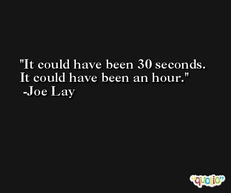 It could have been 30 seconds. It could have been an hour. -Joe Lay