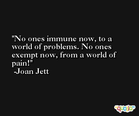 No ones immune now, to a world of problems. No ones exempt now, from a world of pain! -Joan Jett