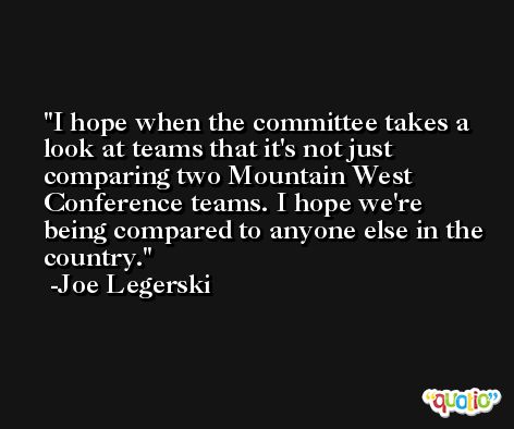 I hope when the committee takes a look at teams that it's not just comparing two Mountain West Conference teams. I hope we're being compared to anyone else in the country. -Joe Legerski