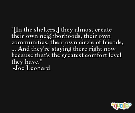 [In the shelters,] they almost create their own neighborhoods, their own communities, their own circle of friends, ... And they're staying there right now because that's the greatest comfort level they have. -Joe Leonard