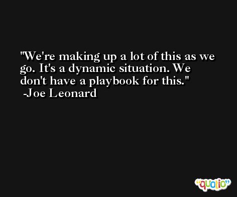 We're making up a lot of this as we go. It's a dynamic situation. We don't have a playbook for this. -Joe Leonard