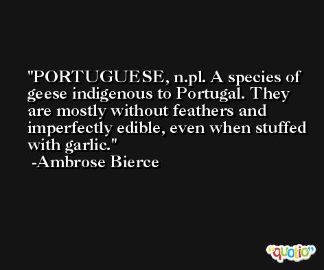 PORTUGUESE, n.pl. A species of geese indigenous to Portugal. They are mostly without feathers and imperfectly edible, even when stuffed with garlic. -Ambrose Bierce