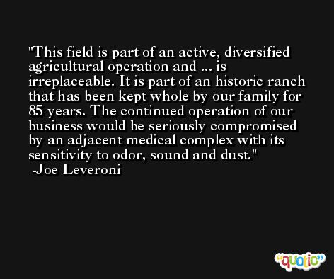 This field is part of an active, diversified agricultural operation and ... is irreplaceable. It is part of an historic ranch that has been kept whole by our family for 85 years. The continued operation of our business would be seriously compromised by an adjacent medical complex with its sensitivity to odor, sound and dust. -Joe Leveroni