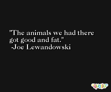 The animals we had there got good and fat. -Joe Lewandowski