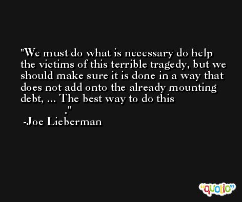 We must do what is necessary do help the victims of this terrible tragedy, but we should make sure it is done in a way that does not add onto the already mounting debt, ... The best way to do this                                  . -Joe Lieberman