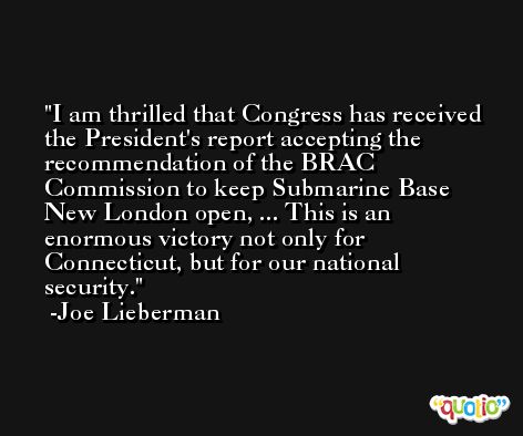 I am thrilled that Congress has received the President's report accepting the recommendation of the BRAC Commission to keep Submarine Base New London open, ... This is an enormous victory not only for Connecticut, but for our national security. -Joe Lieberman