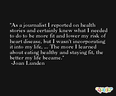 As a journalist I reported on health stories and certainly knew what I needed to do to be more fit and lower my risk of heart disease, but I wasn't incorporating it into my life, ... The more I learned about eating healthy and staying fit, the better my life became. -Joan Lunden