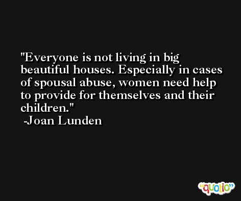Everyone is not living in big beautiful houses. Especially in cases of spousal abuse, women need help to provide for themselves and their children. -Joan Lunden