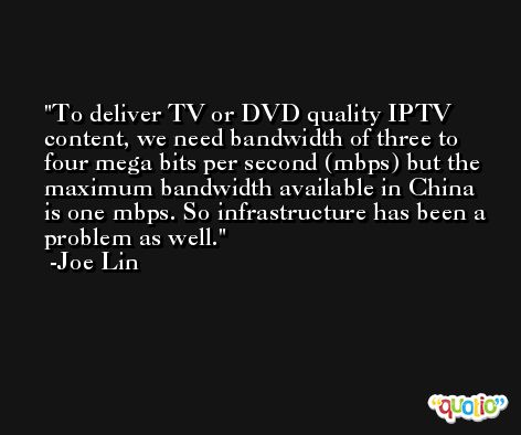 To deliver TV or DVD quality IPTV content, we need bandwidth of three to four mega bits per second (mbps) but the maximum bandwidth available in China is one mbps. So infrastructure has been a problem as well. -Joe Lin